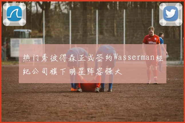 热门秀彼得森正式签约Wasserman经纪公司旗下明星阵容强大