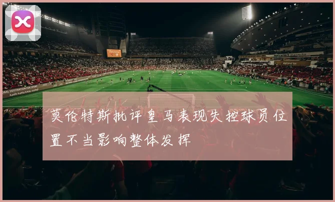 莫伦特斯批评皇马表现失控球员位置不当影响整体发挥
