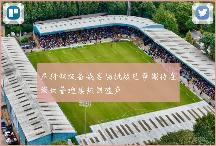 尼科积极备战客场挑战巴萨期待在诺坎普迎接热烈嘘声