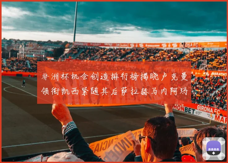 非洲杯机会创造排行榜揭晓卢克曼领衔凯西紧随其后萨拉赫马内阿玛德跻身前五