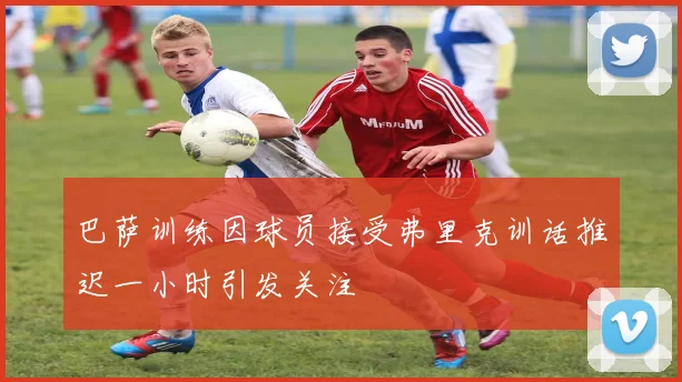 巴萨训练因球员接受弗里克训话推迟一小时引发关注