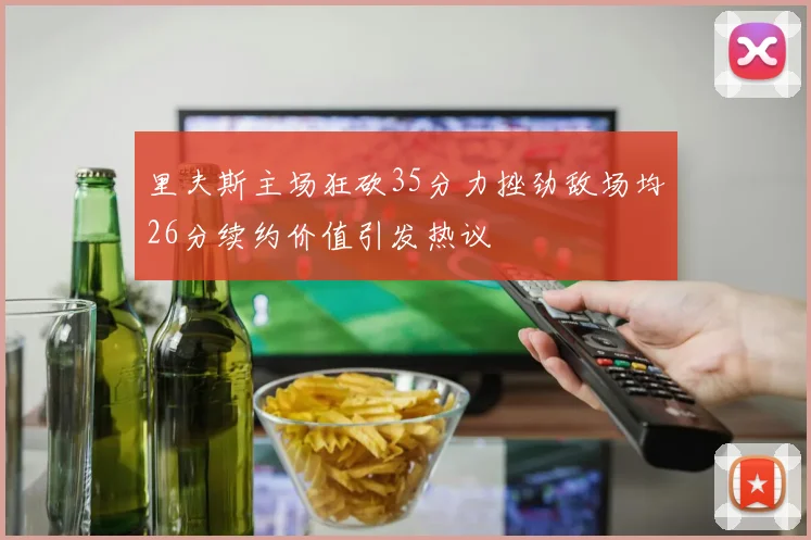 里夫斯主场狂砍35分力挫劲敌场均26分续约价值引发热议