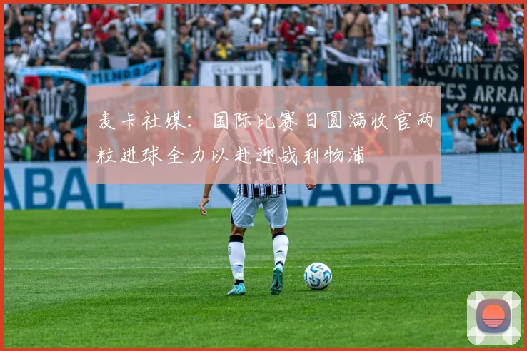 麦卡社媒：国际比赛日圆满收官两粒进球全力以赴迎战利物浦