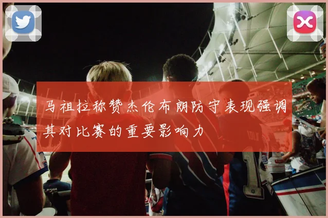 马祖拉称赞杰伦布朗防守表现强调其对比赛的重要影响力