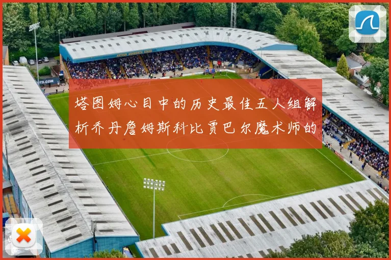 塔图姆心目中的历史最佳五人组解析乔丹詹姆斯科比贾巴尔魔术师的传奇魅力
