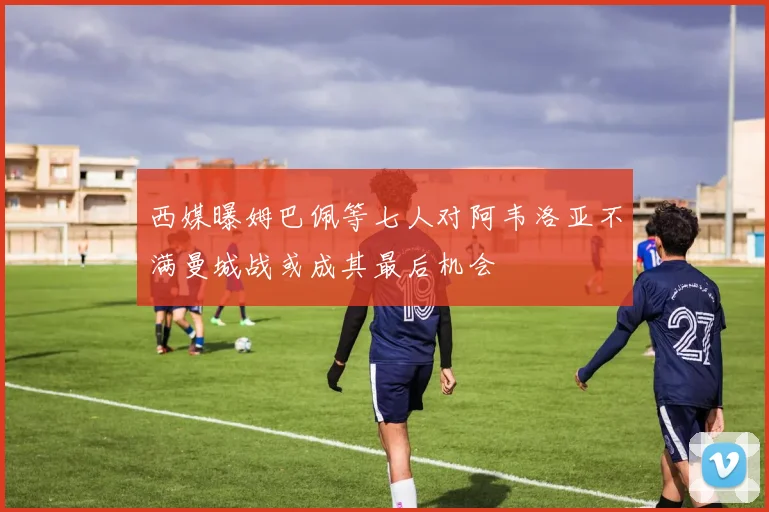 西媒曝姆巴佩等七人对阿韦洛亚不满曼城战或成其最后机会