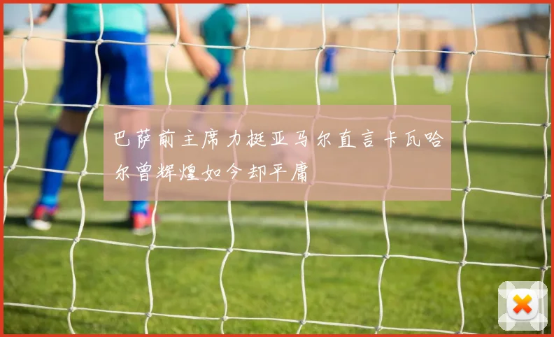 巴萨前主席力挺亚马尔直言卡瓦哈尔曾辉煌如今却平庸