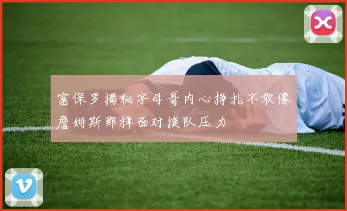 富保罗揭秘字母哥内心挣扎不敢像詹姆斯那样面对换队压力
