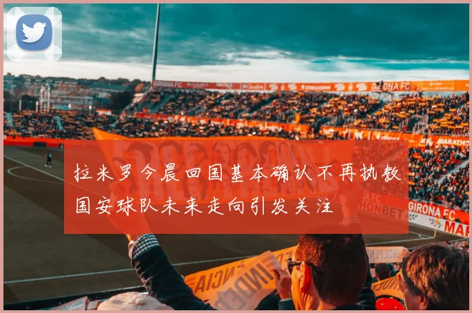 拉米罗今晨回国基本确认不再执教国安球队未来走向引发关注
