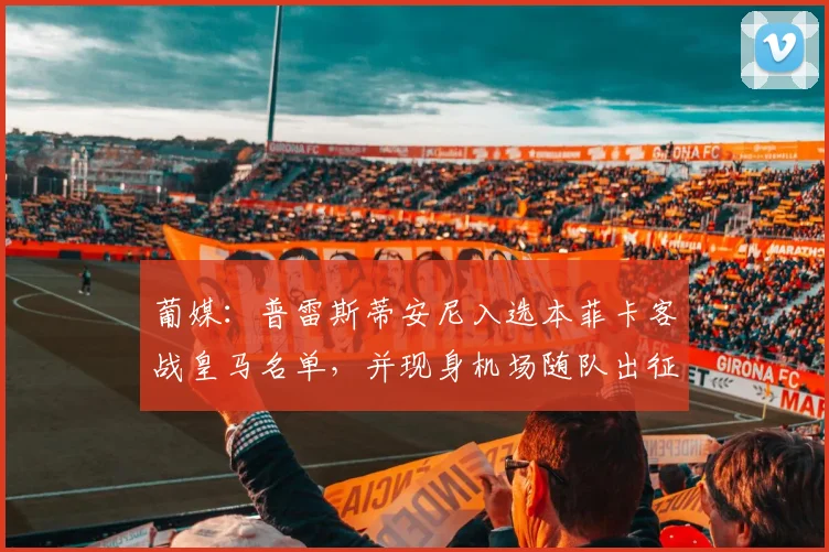 葡媒：普雷斯蒂安尼入选本菲卡客战皇马名单，并现身机场随队出征