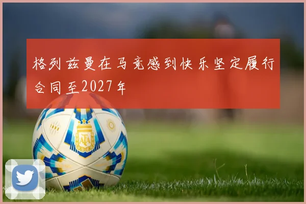 格列兹曼在马竞感到快乐坚定履行合同至2027年