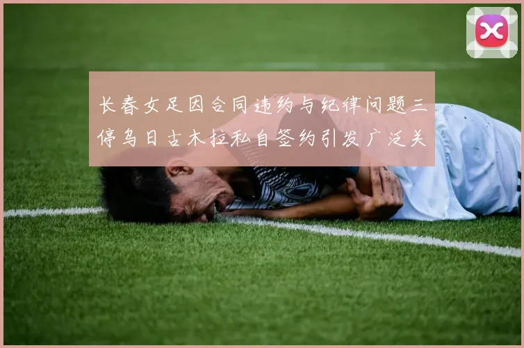 长春女足因合同违约与纪律问题三停乌日古木拉私自签约引发广泛关注