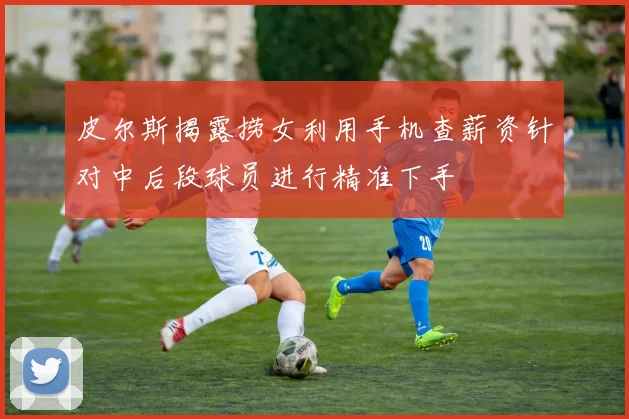 皮尔斯揭露捞女利用手机查薪资针对中后段球员进行精准下手