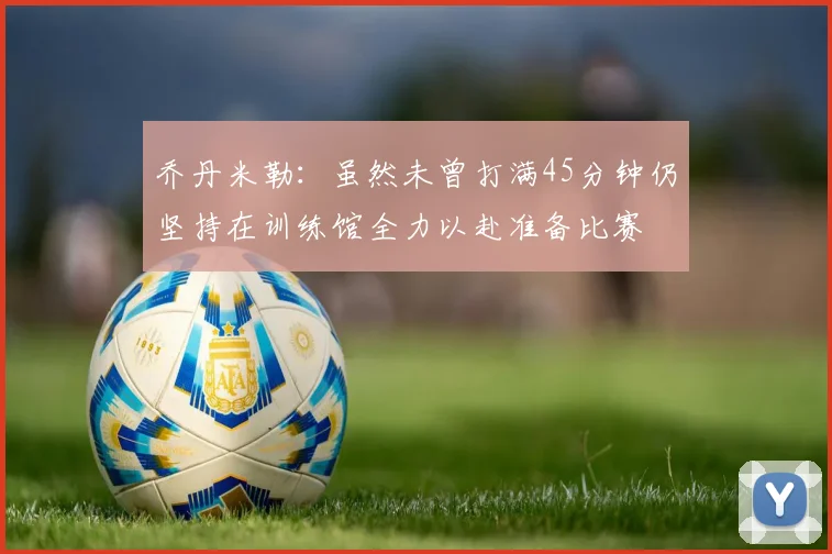 乔丹米勒：虽然未曾打满45分钟仍坚持在训练馆全力以赴准备比赛