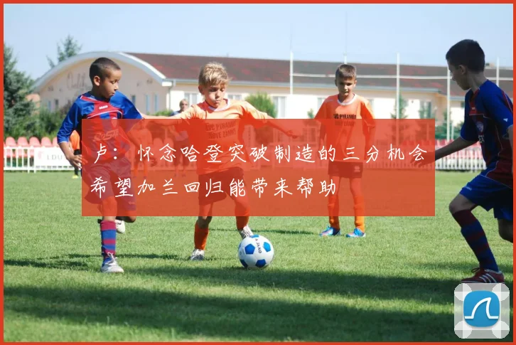 卢：怀念哈登突破制造的三分机会希望加兰回归能带来帮助