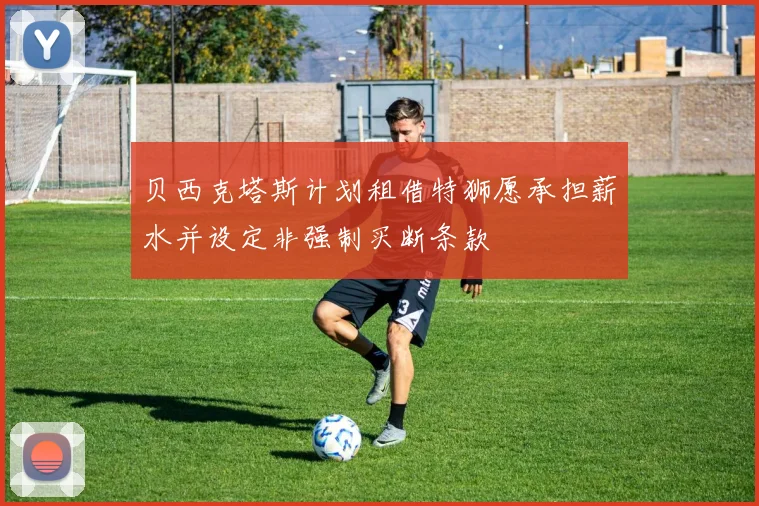 贝西克塔斯计划租借特狮愿承担薪水并设定非强制买断条款