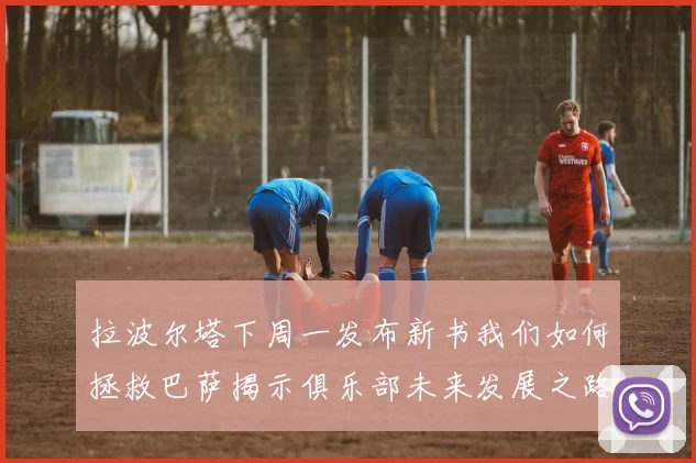 拉波尔塔下周一发布新书我们如何拯救巴萨揭示俱乐部未来发展之路