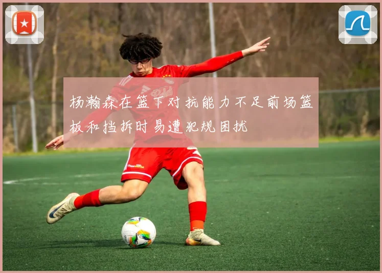 杨瀚森在篮下对抗能力不足前场篮板和挡拆时易遭犯规困扰