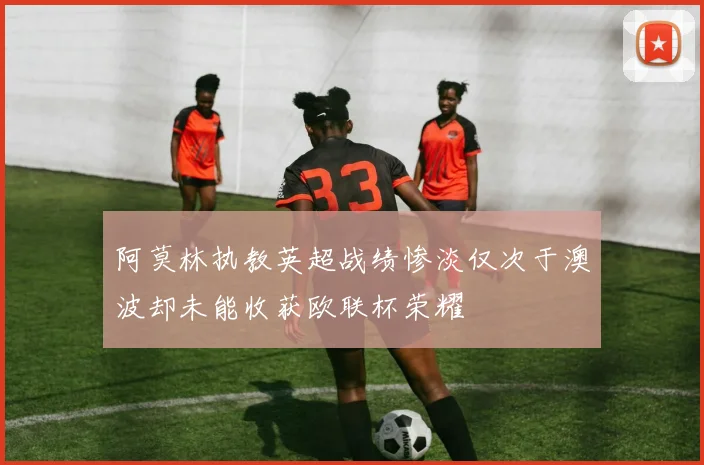 阿莫林执教英超战绩惨淡仅次于澳波却未能收获欧联杯荣耀