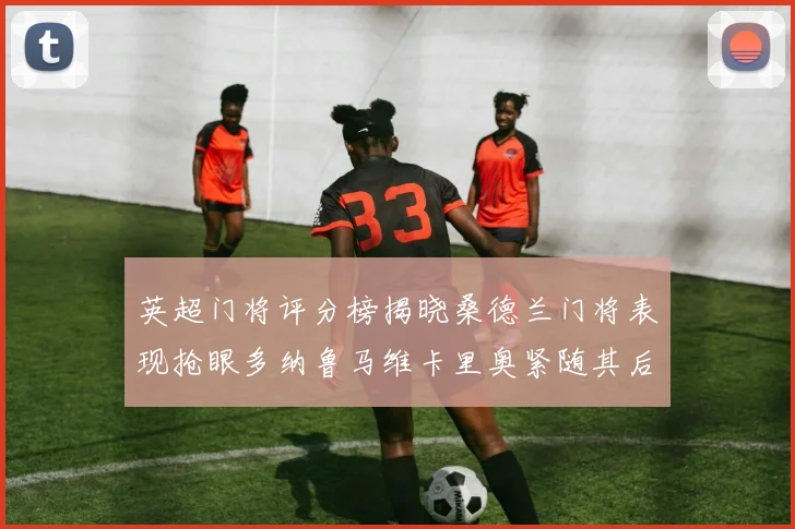 英超门将评分榜揭晓桑德兰门将表现抢眼多纳鲁马维卡里奥紧随其后