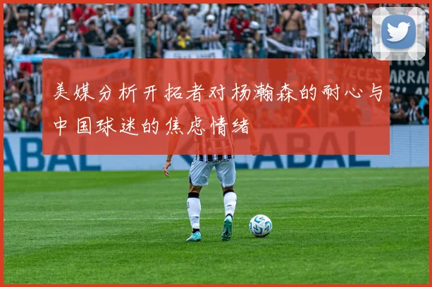 美媒分析开拓者对杨瀚森的耐心与中国球迷的焦虑情绪