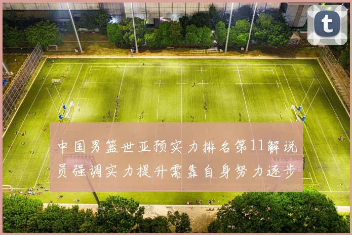 中国男篮世亚预实力排名第11解说员强调实力提升需靠自身努力逐步实现