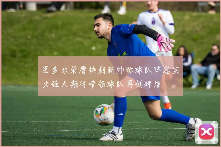 图多尔荣膺热刺新帅称球队阵容实力强大期待带领球队再创辉煌