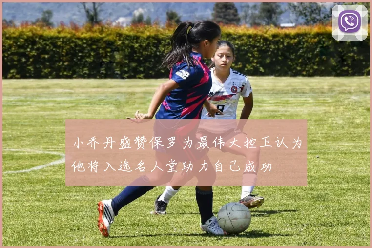 小乔丹盛赞保罗为最伟大控卫认为他将入选名人堂助力自己成功