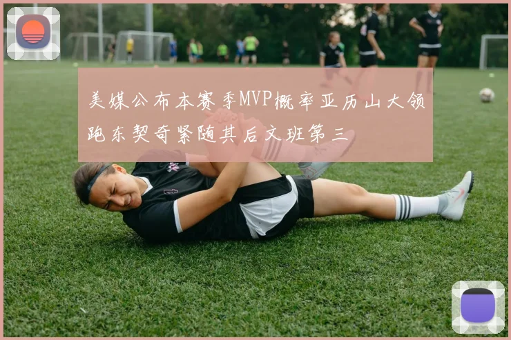 美媒公布本赛季MVP概率亚历山大领跑东契奇紧随其后文班第三
