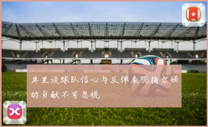 库里谈球队信心与反弹表现梅尔顿的贡献不可忽视