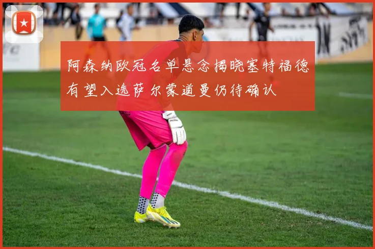 阿森纳欧冠名单悬念揭晓塞特福德有望入选萨尔蒙道曼仍待确认
