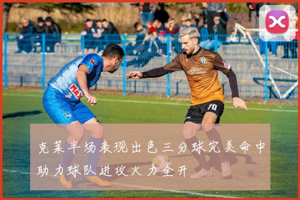 克莱半场表现出色三分球完美命中助力球队进攻火力全开
