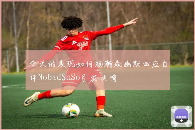 今天的表现如何杨瀚森幽默回应自评NobadSoSo引发共鸣