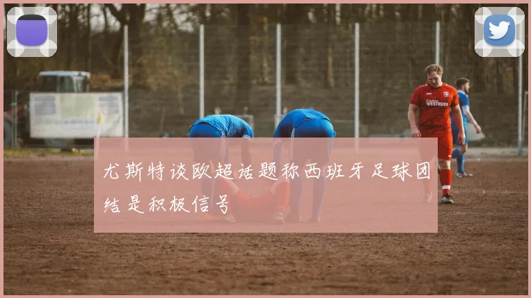 尤斯特谈欧超话题称西班牙足球团结是积极信号